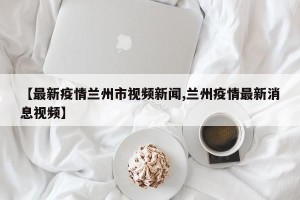 【最新疫情兰州市视频新闻,兰州疫情最新消息视频】