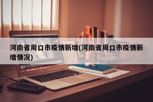 河南省周口市疫情新增(河南省周口市疫情新增情况)
