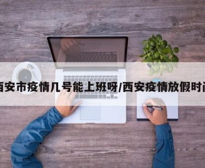 西安市疫情几号能上班呀/西安疫情放假时间