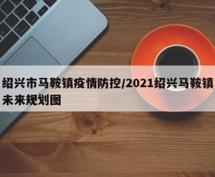 绍兴市马鞍镇疫情防控/2021绍兴马鞍镇未来规划图