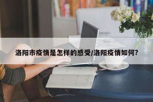 洛阳市疫情是怎样的感受/洛阳疫情如何?