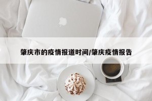 肇庆市的疫情报道时间/肇庆疫情报告