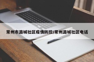 常州市潞城社区疫情防控/常州潞城社区电话