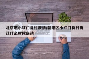 北京市小红门肖村疫情/朝阳区小红门肖村拆迁什么时候启动