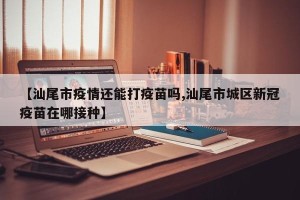 【汕尾市疫情还能打疫苗吗,汕尾市城区新冠疫苗在哪接种】