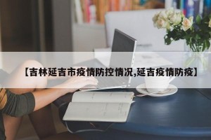 【吉林延吉市疫情防控情况,延吉疫情防疫】