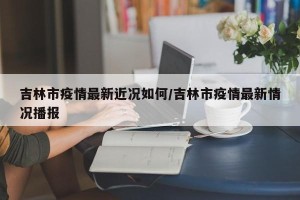 吉林市疫情最新近况如何/吉林市疫情最新情况播报