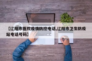 【辽阳市医院疫情防控电话,辽阳市卫生防疫站电话号码】