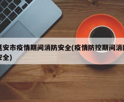 延安市疫情期间消防安全(疫情防控期间消防安全)