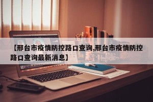 【邢台市疫情防控路口查询,邢台市疫情防控路口查询最新消息】