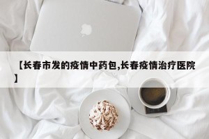 【长春市发的疫情中药包,长春疫情治疗医院】