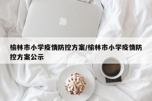 榆林市小学疫情防控方案/榆林市小学疫情防控方案公示