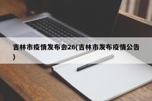 吉林市疫情发布会26(吉林市发布疫情公告)