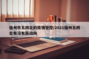 福州市五四北的疫情管控/2021福州五四北有没有新动向