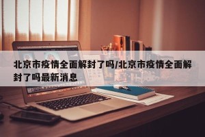 北京市疫情全面解封了吗/北京市疫情全面解封了吗最新消息