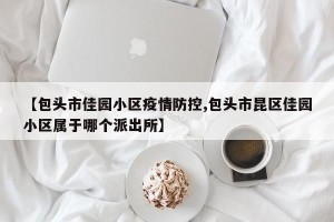 【包头市佳园小区疫情防控,包头市昆区佳园小区属于哪个派出所】