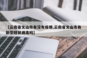 【云南省文山市有没有疫情,云南省文山市有新型冠状病毒吗】