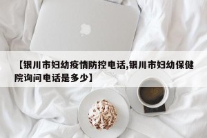 【银川市妇幼疫情防控电话,银川市妇幼保健院询问电话是多少】