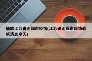 播放江苏省无锡市疫情(江苏省无锡市疫情最新消息今天)