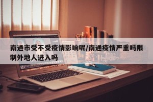 南通市受不受疫情影响呢/南通疫情严重吗限制外地人进入吗