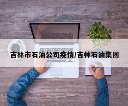 吉林市石油公司疫情/吉林石油集团