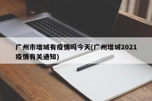 广州市增城有疫情吗今天(广州增城2021疫情有关通知)