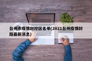 台州市疫情封控区名单(2021台州疫情封路最新消息)