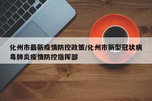 化州市最新疫情防控政策/化州市新型冠状病毒肺炎疫情防控指挥部