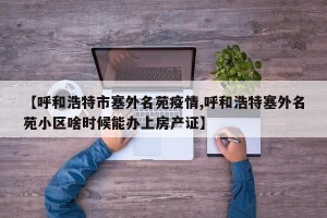 【呼和浩特市塞外名苑疫情,呼和浩特塞外名苑小区啥时候能办上房产证】