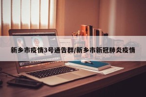 新乡市疫情3号通告群/新乡市新冠肺炎疫情