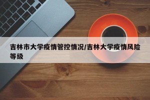 吉林市大学疫情管控情况/吉林大学疫情风险等级