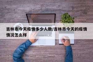 吉林市今天疫情多少人数/吉林市今天的疫情情况怎么样