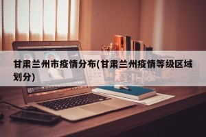 甘肃兰州市疫情分布(甘肃兰州疫情等级区域划分)