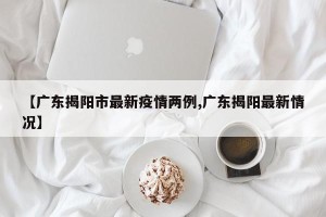 【广东揭阳市最新疫情两例,广东揭阳最新情况】