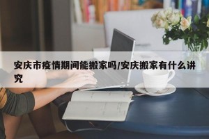 安庆市疫情期间能搬家吗/安庆搬家有什么讲究