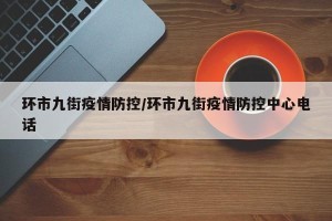 环市九街疫情防控/环市九街疫情防控中心电话