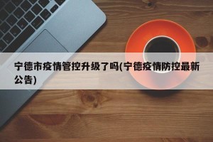 宁德市疫情管控升级了吗(宁德疫情防控最新公告)