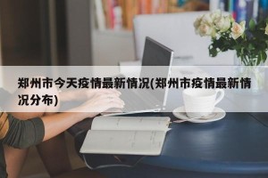 郑州市今天疫情最新情况(郑州市疫情最新情况分布)