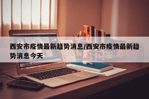 西安市疫情最新趋势消息/西安市疫情最新趋势消息今天