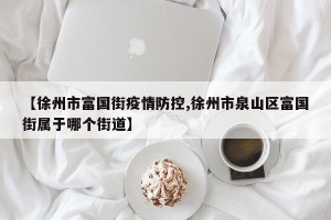 【徐州市富国街疫情防控,徐州市泉山区富国街属于哪个街道】