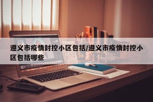遵义市疫情封控小区包括/遵义市疫情封控小区包括哪些