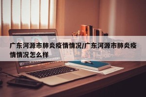 广东河源市肺炎疫情情况/广东河源市肺炎疫情情况怎么样