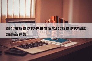 烟台市疫情防控进展情况/烟台疫情防控指挥部最新通告