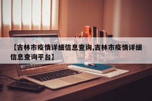 【吉林市疫情详细信息查询,吉林市疫情详细信息查询平台】