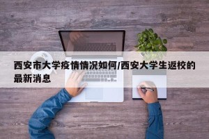 西安市大学疫情情况如何/西安大学生返校的最新消息
