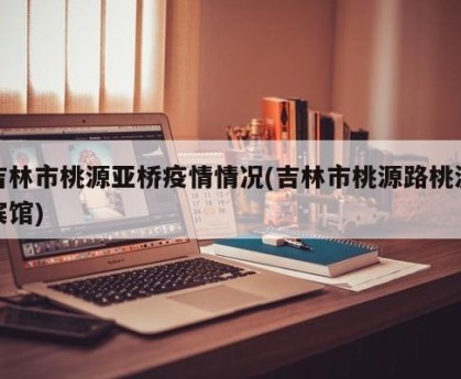 吉林市桃源亚桥疫情情况(吉林市桃源路桃源宾馆)