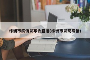 株洲市疫情发布会直播(株洲市发现疫情)