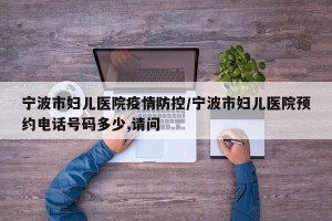 宁波市妇儿医院疫情防控/宁波市妇儿医院预约电话号码多少,请问