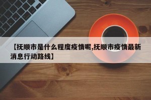 【抚顺市是什么程度疫情呢,抚顺市疫情最新消息行动路线】