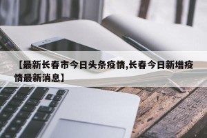 【最新长春市今日头条疫情,长春今日新增疫情最新消息】